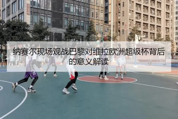 纳赛尔现场观战巴黎对维拉欧洲超级杯背后的意义解读 | WuKongSports